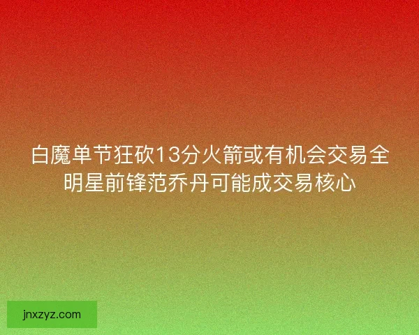 白魔单节狂砍13分火箭或有机会交易全明星前锋范乔丹可能成交易核心