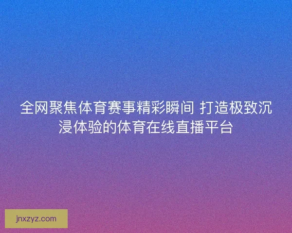 全网聚焦体育赛事精彩瞬间 打造极致沉浸体验的体育在线直播平台