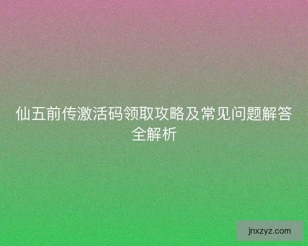 仙五前传激活码领取攻略及常见问题解答全解析
