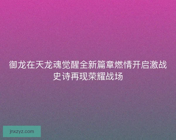 御龙在天龙魂觉醒全新篇章燃情开启激战史诗再现荣耀战场