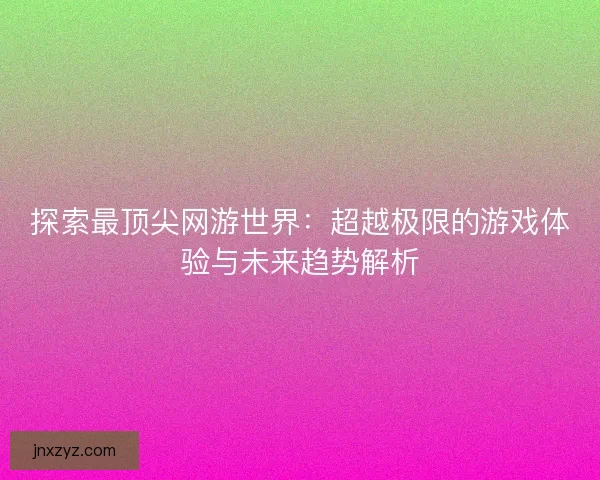 探索最顶尖网游世界：超越极限的游戏体验与未来趋势解析