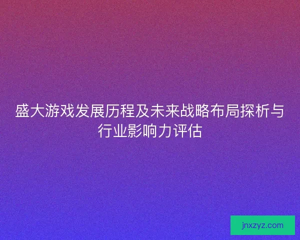 盛大游戏发展历程及未来战略布局探析与行业影响力评估