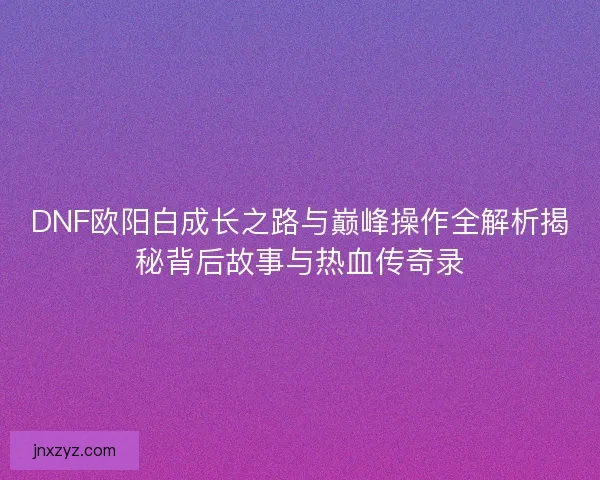 DNF欧阳白成长之路与巅峰操作全解析揭秘背后故事与热血传奇录