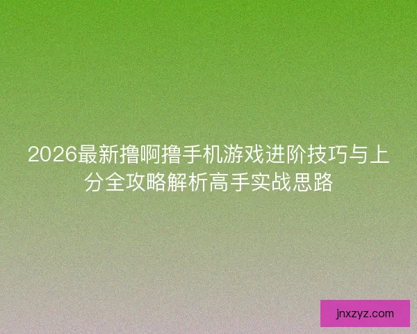 2026最新撸啊撸手机游戏进阶技巧与上分全攻略解析高手实战思路