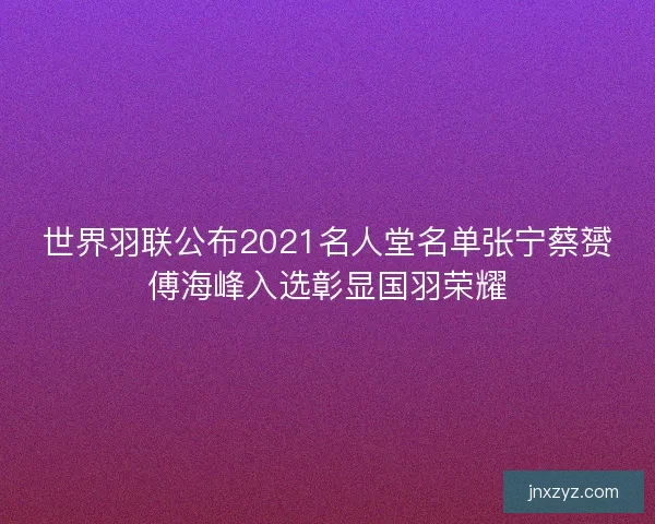 世界羽联公布2021名人堂名单张宁蔡赟傅海峰入选彰显国羽荣耀