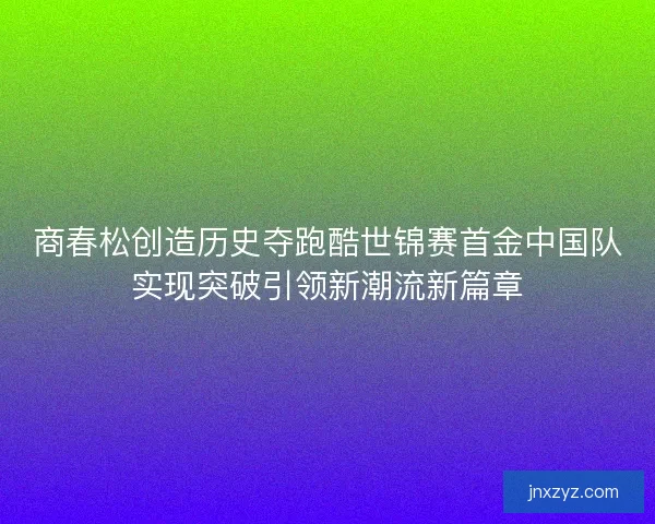 商春松创造历史夺跑酷世锦赛首金中国队实现突破引领新潮流新篇章