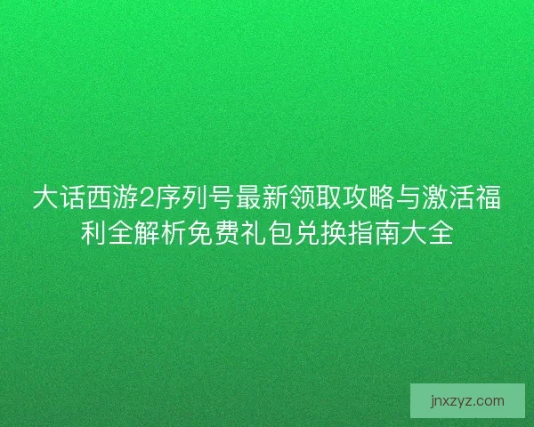 大话西游2序列号最新领取攻略与激活福利全解析免费礼包兑换指南大全
