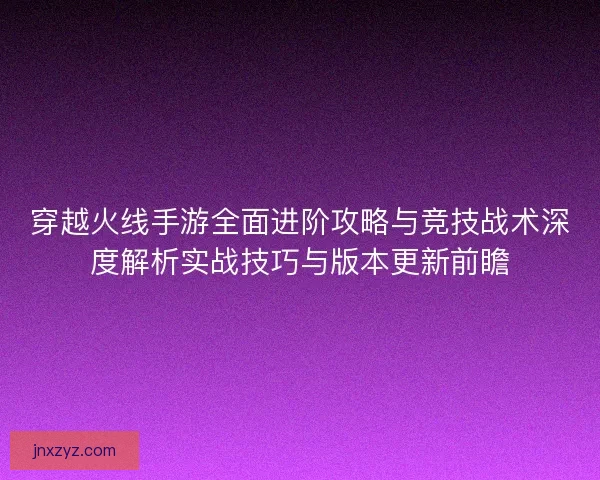 穿越火线手游全面进阶攻略与竞技战术深度解析实战技巧与版本更新前瞻