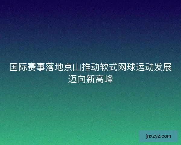 国际赛事落地京山推动软式网球运动发展迈向新高峰