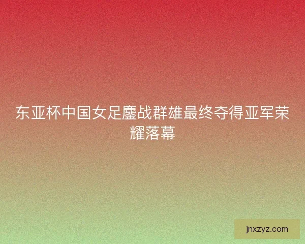 东亚杯中国女足鏖战群雄最终夺得亚军荣耀落幕