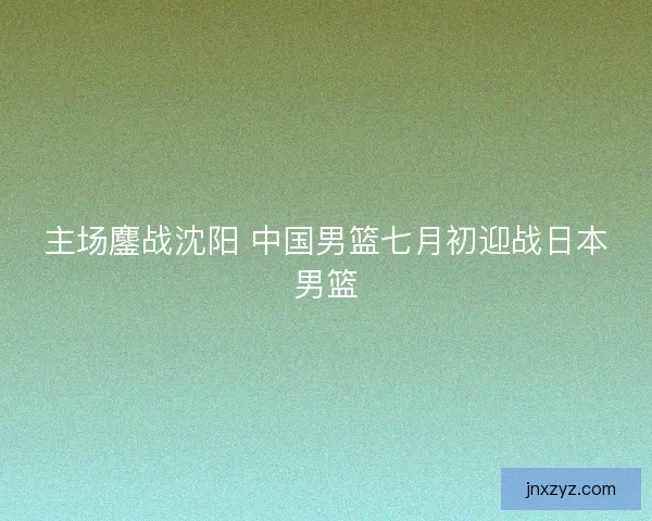 主场鏖战沈阳 中国男篮七月初迎战日本男篮