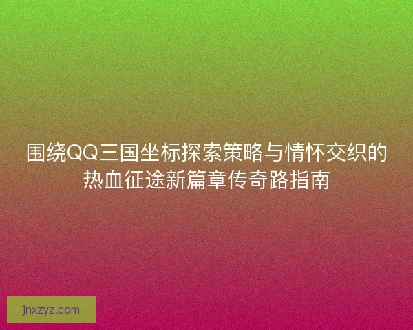 围绕QQ三国坐标探索策略与情怀交织的热血征途新篇章传奇路指南