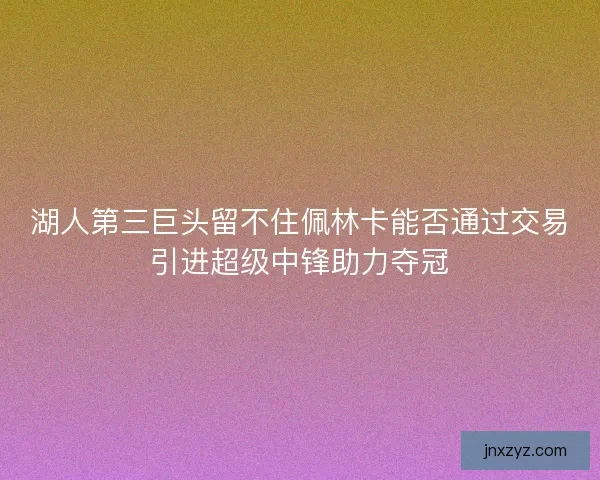 湖人第三巨头留不住佩林卡能否通过交易引进超级中锋助力夺冠