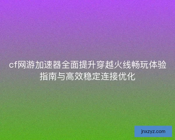 cf网游加速器全面提升穿越火线畅玩体验指南与高效稳定连接优化