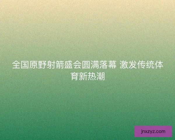 全国原野射箭盛会圆满落幕 激发传统体育新热潮