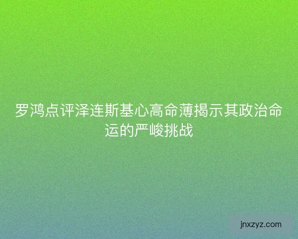 罗鸿点评泽连斯基心高命薄揭示其政治命运的严峻挑战