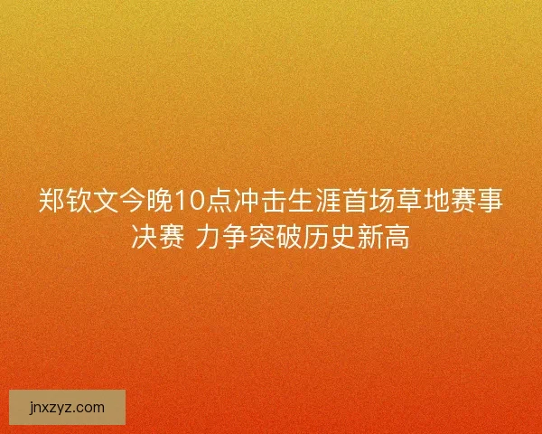 郑钦文今晚10点冲击生涯首场草地赛事决赛 力争突破历史新高