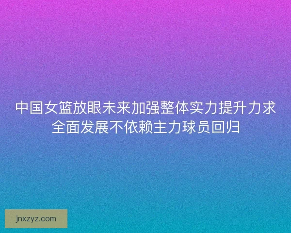 中国女篮放眼未来加强整体实力提升力求全面发展不依赖主力球员回归