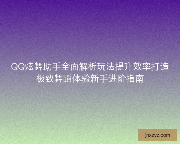QQ炫舞助手全面解析玩法提升效率打造极致舞蹈体验新手进阶指南