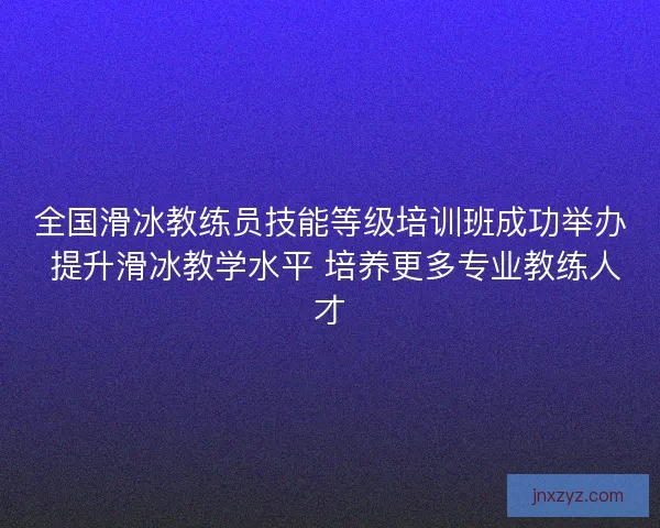 全国滑冰教练员技能等级培训班成功举办 提升滑冰教学水平 培养更多专业教练人才
