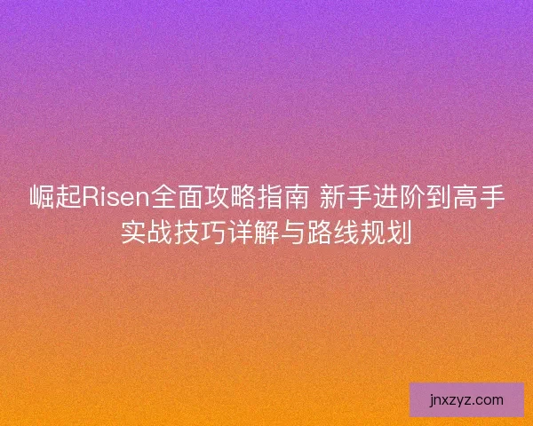 崛起Risen全面攻略指南 新手进阶到高手实战技巧详解与路线规划