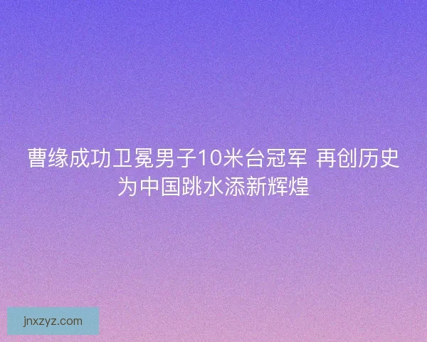 曹缘成功卫冕男子10米台冠军 再创历史为中国跳水添新辉煌