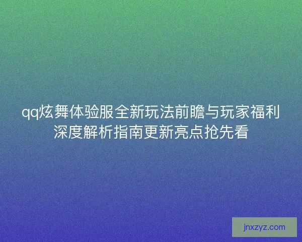 qq炫舞体验服全新玩法前瞻与玩家福利深度解析指南更新亮点抢先看