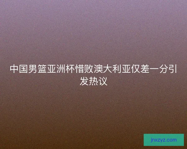 中国男篮亚洲杯惜败澳大利亚仅差一分引发热议