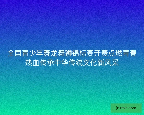全国青少年舞龙舞狮锦标赛开赛点燃青春热血传承中华传统文化新风采