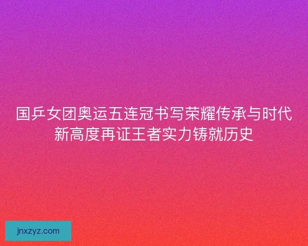 国乒女团奥运五连冠书写荣耀传承与时代新高度再证王者实力铸就历史