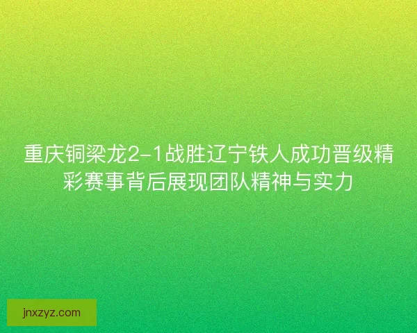 重庆铜梁龙2-1战胜辽宁铁人成功晋级精彩赛事背后展现团队精神与实力
