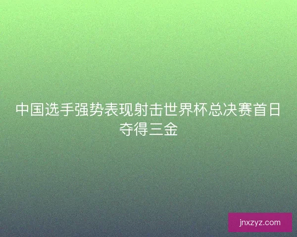 中国选手强势表现射击世界杯总决赛首日夺得三金